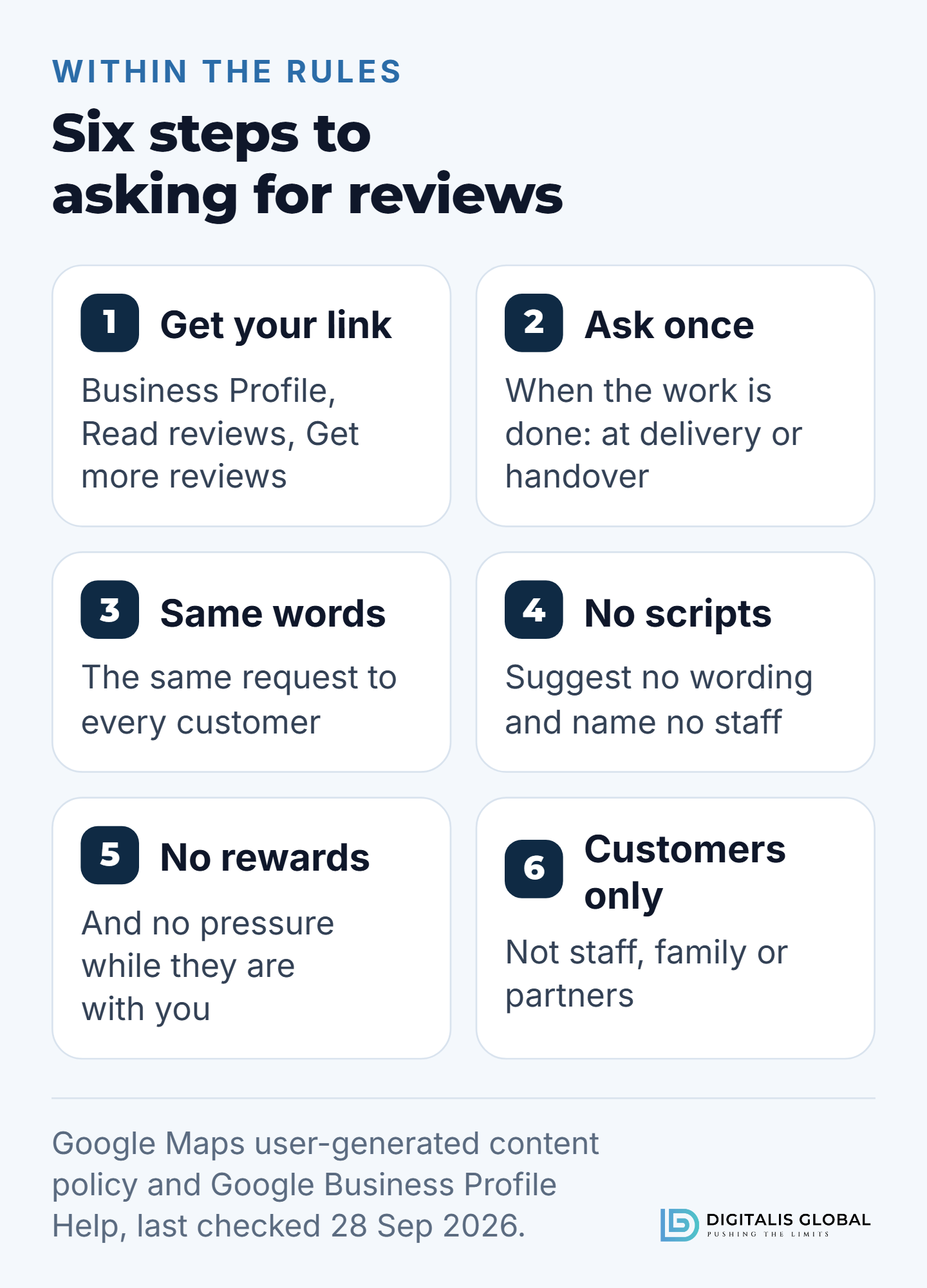 Six steps to asking for Google reviews within the rules: get your review link from your Business Profile under Read reviews, then Get more reviews; ask once, when the work is done; send the same request to every customer; suggest no wording and name no staff; offer no rewards and apply no pressure; and ask customers only, not staff, family or partners.